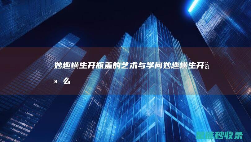 妙趣横生：开瓶盖的艺术与学问 (妙趣横生开什么生肖)