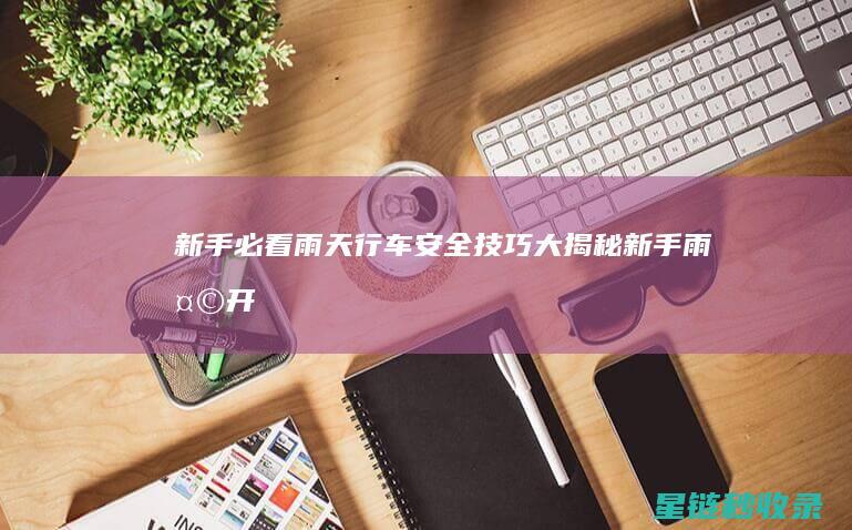 新手必看！雨天行车安全技巧大揭秘 (新手雨天开车需注意什么)