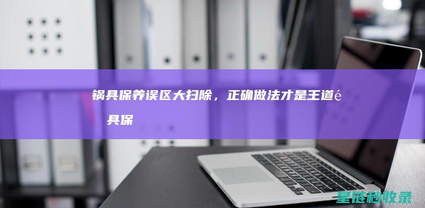 锅具保养误区大扫除，正确做法才是王道 (锅具保养误区分析)