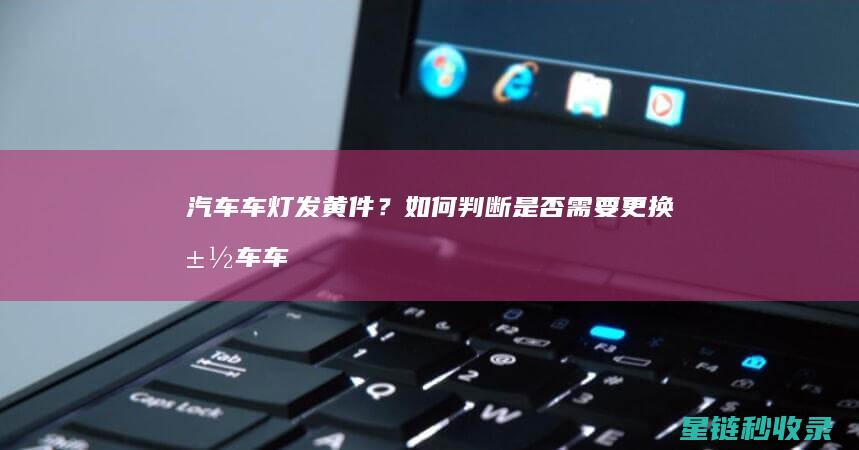 汽车车灯发黄件？如何判断是否需要更换 (汽车车灯发黄怎么修复)