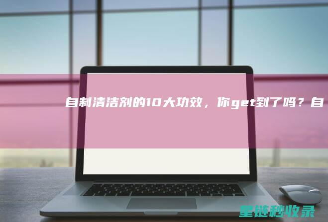 自制清洁剂的10大功效，你get到了吗？ (自制清洁剂的做法)