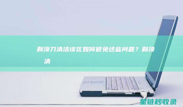 剃须刀清洁误区：如何避免这些问题？ (剃须刀清洁误食怎么办)