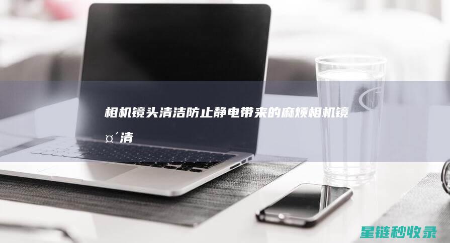 相机镜头清洁：防止静电带来的麻烦 (相机镜头清洁工具品牌排行榜)