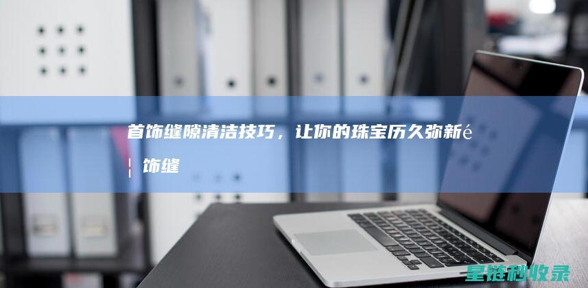 首饰缝隙清洁技巧，让你的珠宝历久弥新 (首饰缝隙清洁方法)