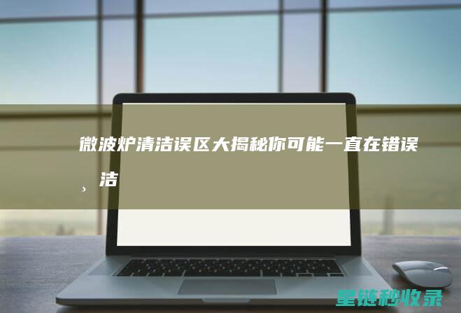 微波炉清洁误区大揭秘：你可能一直在错误清洁 (微波炉清洁误食怎么办)