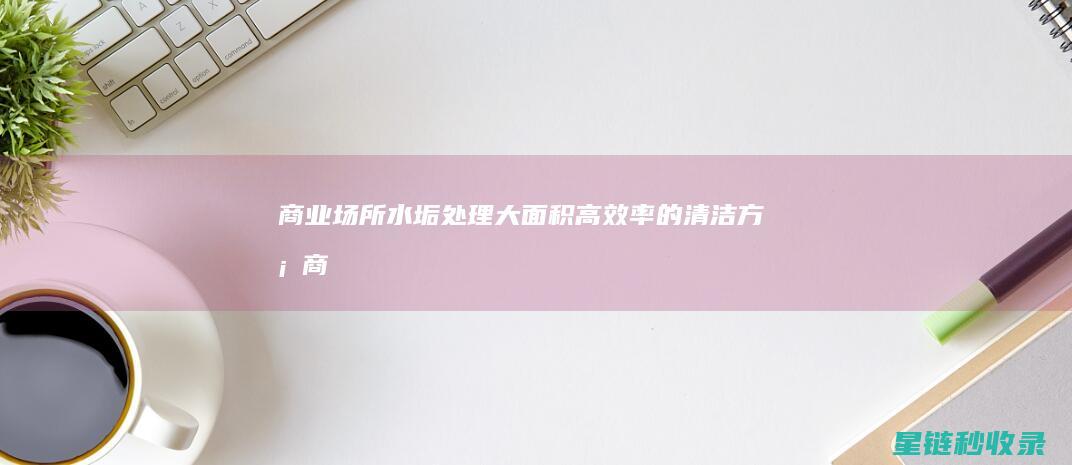 商业场所水垢处理：大面积高效率的清洁方案 (商业场所水垢怎么去除)